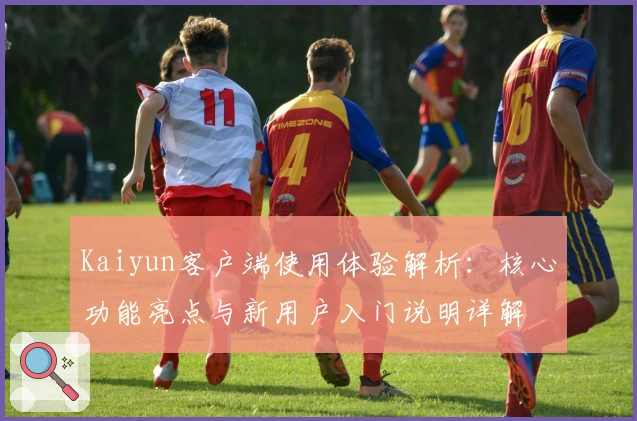 Kaiyun客户端使用体验解析：核心功能亮点与新用户入门说明详解