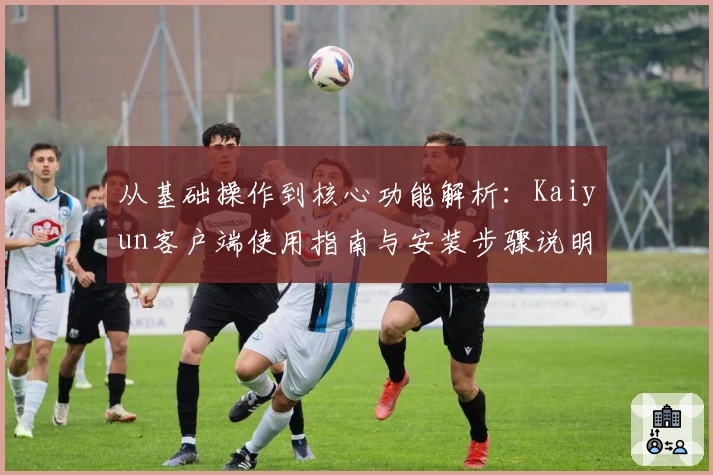 从基础操作到核心功能解析：Kaiyun客户端使用指南与安装步骤说明