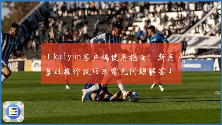 「kaiyun客户端使用指南：新用户基础操作技巧及常见问题解答」