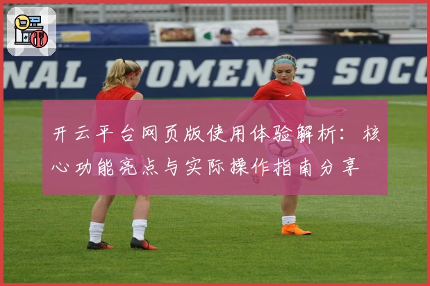 开云平台网页版使用体验解析：核心功能亮点与实际操作指南分享