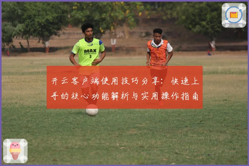 开云客户端使用技巧分享：快速上手的核心功能解析与实用操作指南