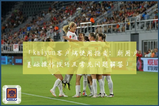「kaiyun客户端使用指南：新用户基础操作技巧及常见问题解答」